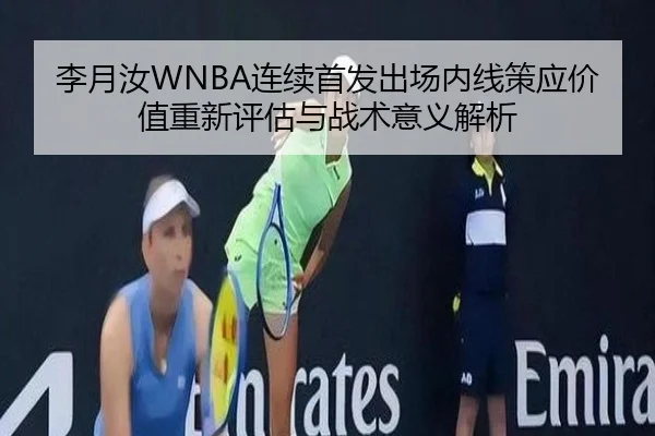 李月汝WNBA连续首发出场内线策应价值重新评估与战术意义解析