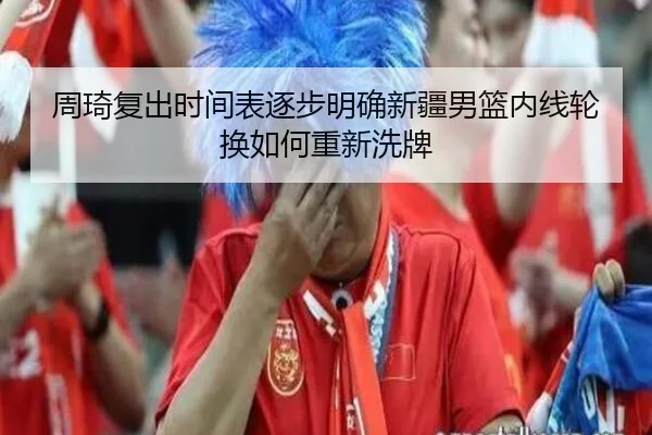 周琦复出时间表逐步明确新疆男篮内线轮换如何重新洗牌