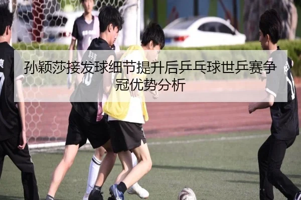 孙颖莎接发球细节提升后乒乓球世乒赛争冠优势分析